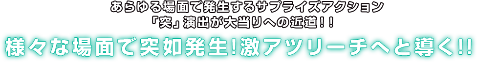  あらゆる場面で発生するサプライズアクション「突」演出が大当りへの近道！！ 様々な場面で突如発生!激アツリーチへと導く!!